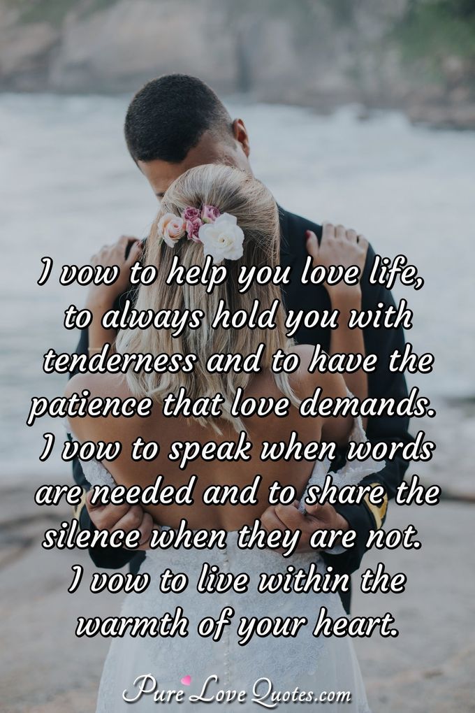 I vow to help you love life, to always hold you with tenderness and to have the patience that love demands. I vow to speak when words are needed and to share the silence when they are not. I vow to live within the warmth of your heart. - Anonymous