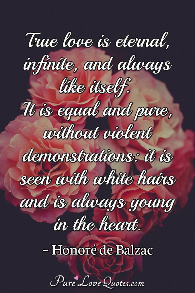 True love is eternal, infinite, and always like itself. It is equal and pure, without violent demonstrations: it is seen with white hairs and is always young in the heart. - Honoré de Balzac