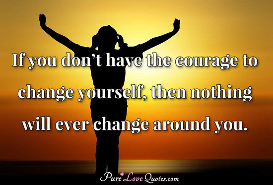 If you don’t have the courage to change yourself, then nothing will ever change around you.
