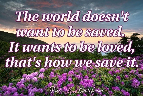 The world doesn't want to be saved. It wants to be loved, that's how we save it.