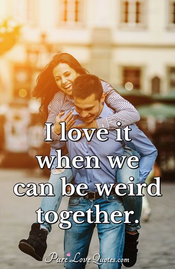 I love it when we can be weird together. | PureLoveQuotes