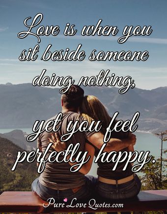 Love is when you sit beside someone doing nothing, yet you feel ...