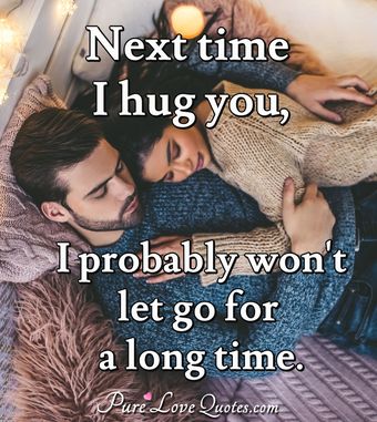 Next time I hug you, I probably won't let go for a long time ...