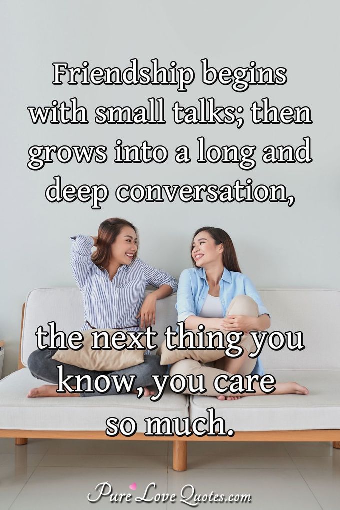Friendship begins with small talks; then grows into a long and deep conversation, the next thing you know, you care so much. - Anonymous