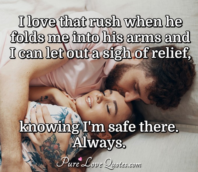 I love that rush when he folds me into his arms and I can let out a sigh of relief, knowing I'm safe there. Always. - Anonymous