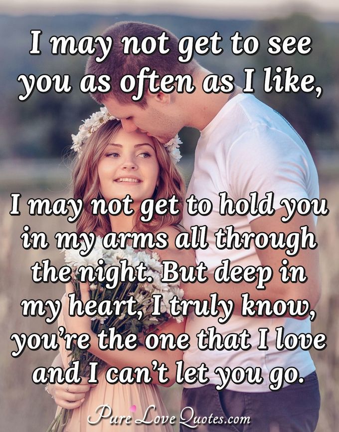 I may not get to see you as often as I like, I may not get to hold you in my arms all through the night. But deep in my heart, I truly know, you’re the one that I love and I can’t let you go. - Anonymous