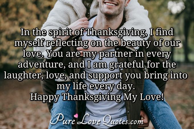 In the spirit of Thanksgiving, I find myself reflecting on the beauty of our love. You are my partner in every adventure, and I am grateful for the laughter, love, and support you bring into my life every day. Happy Thanksgiving My Love! - Anonymous