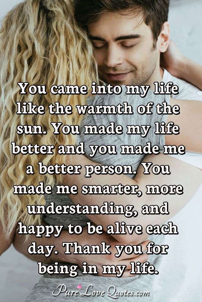 You came into my life like the warmth of the sun. You made my life better and you made me a better person. You made me smarter, more understanding, and happy to be alive each day. Thank you for being in my life. - Anonymous
