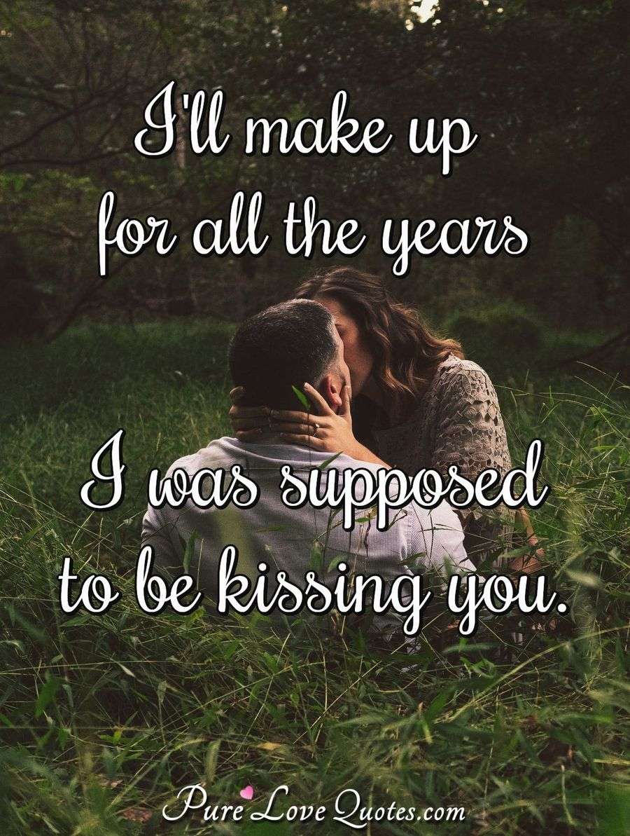 I'll make up for all the years I was supposed to be kissing you ...