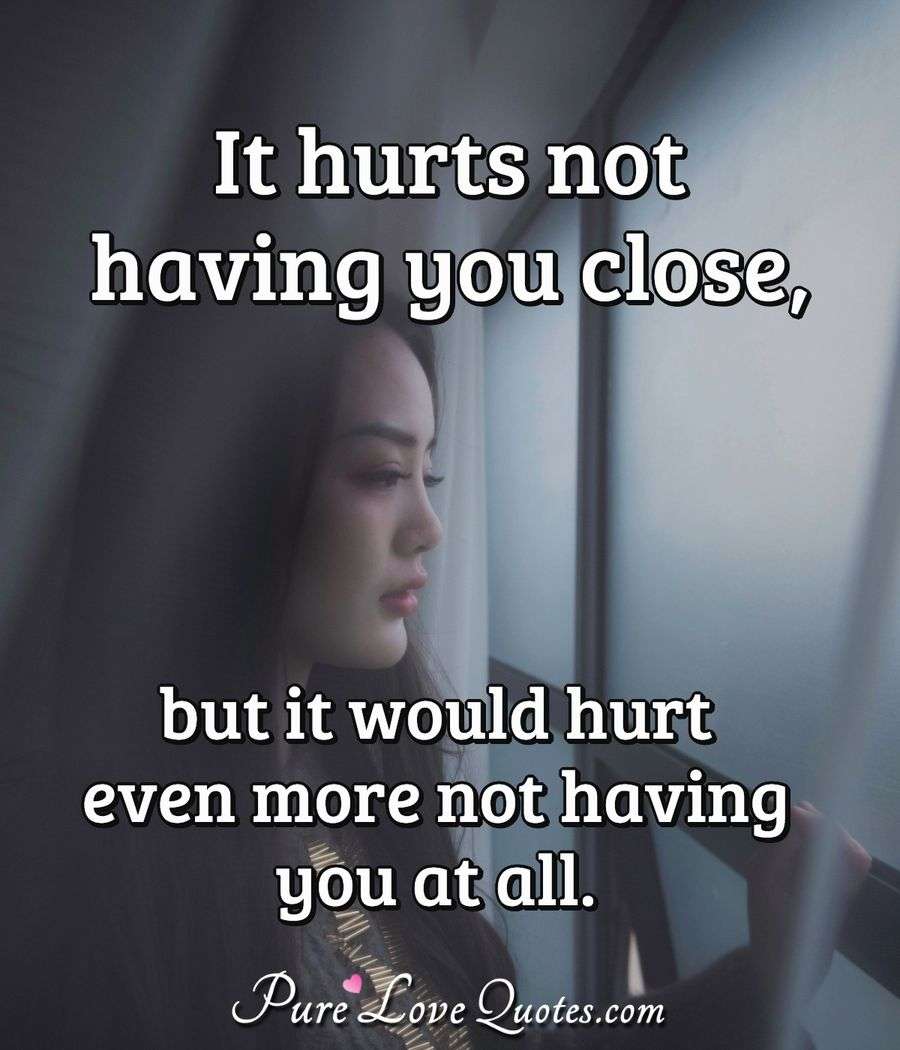 It hurts not having you close, but it would hurt even more not having ...