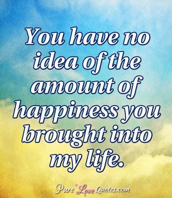 You have no idea of the amount of happiness you brought into my life ...