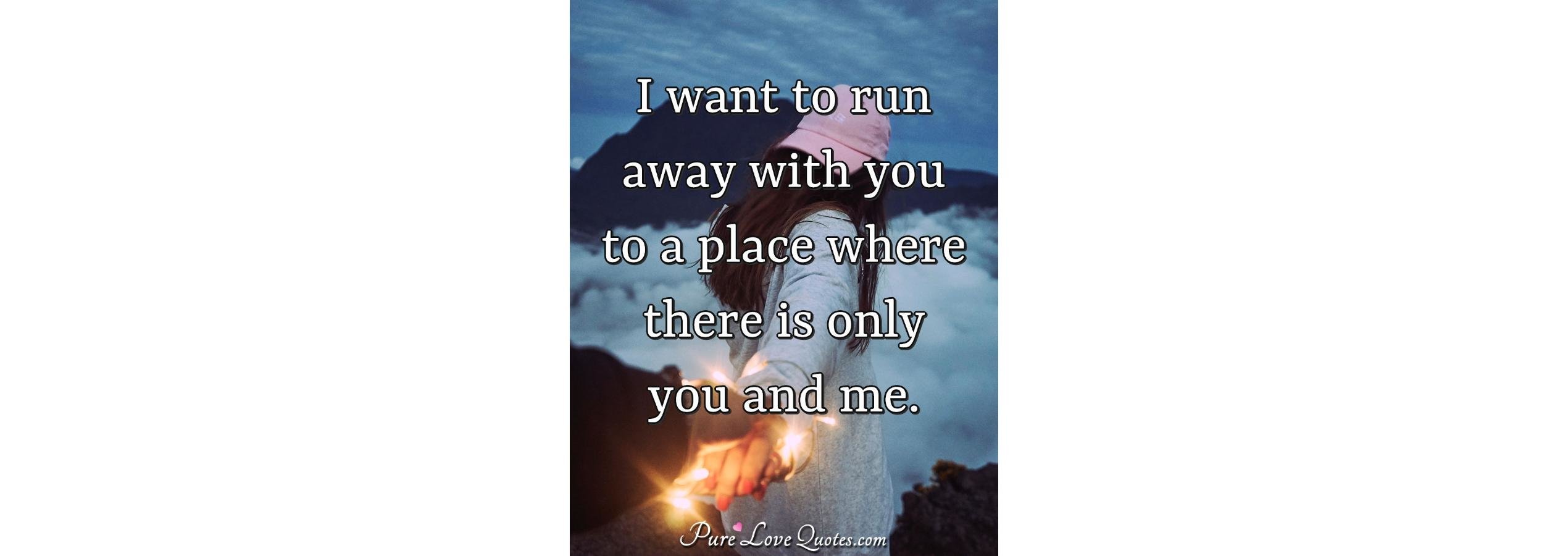 I want to run away with you to a place where there is only you and me
