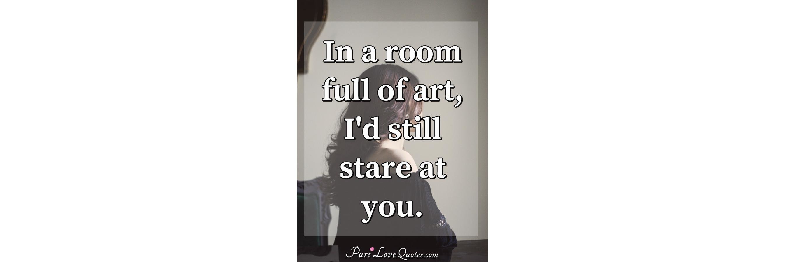 In a room full of art, I'd still stare at you 