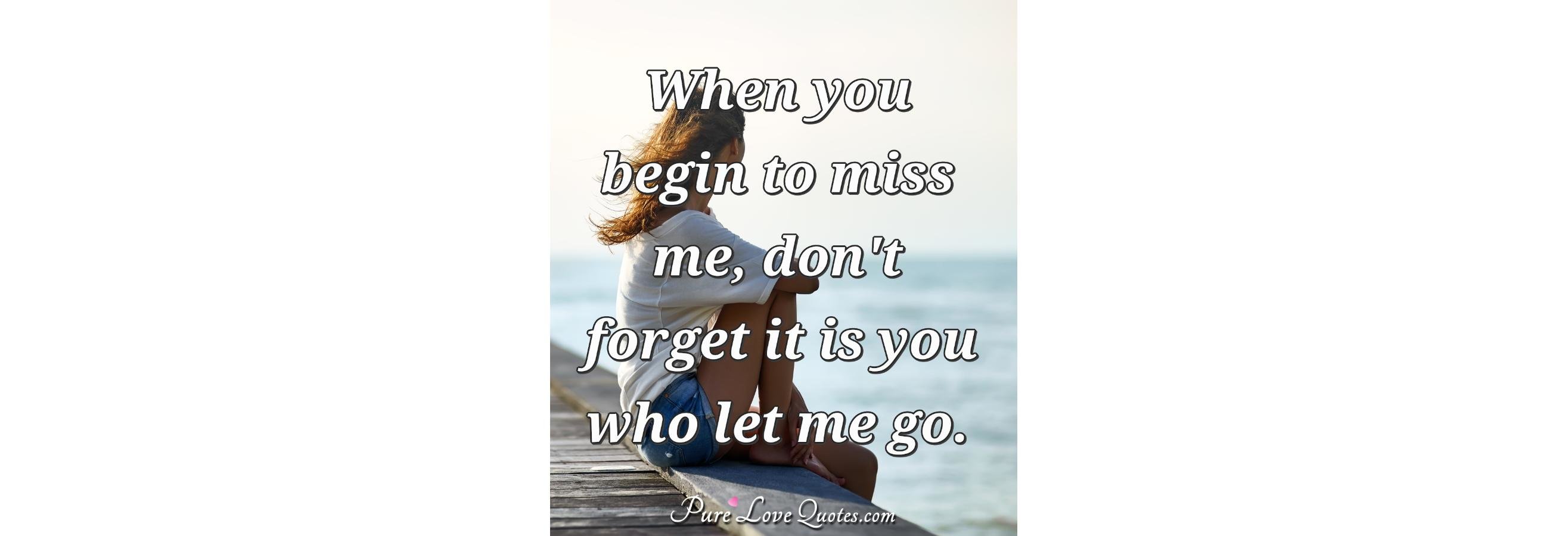 When you begin to miss me, don't forget it is you who let me go